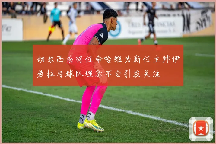 切尔西或将任命哈维为新任主帅伊劳拉与球队理念不合引发关注